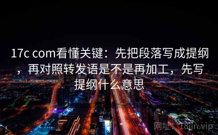 17c com看懂关键：先把段落写成提纲，再对照转发语是不是再加工，先写提纲什么意思  第2张