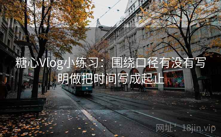 糖心Vlog小练习:围绕口径有没有写明做把时间写成起止