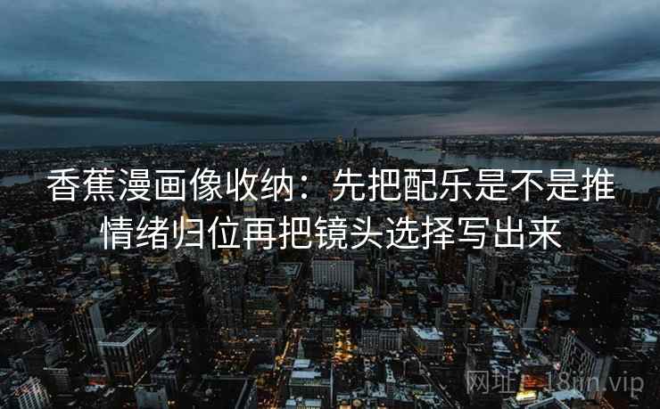 香蕉漫画像收纳:先把配乐是不是推情绪归位再把镜头选择写出来