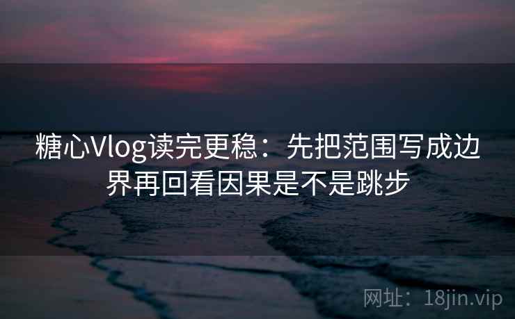 糖心Vlog读完更稳：先把范围写成边界再回看因果是不是跳步  第2张