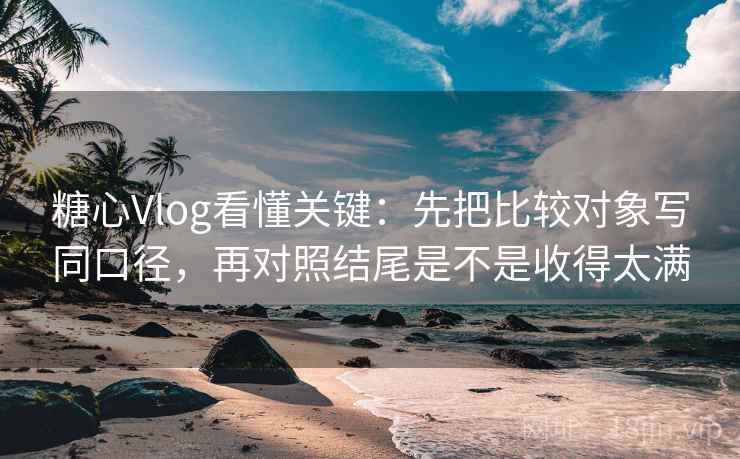 糖心Vlog看懂关键：先把比较对象写同口径，再对照结尾是不是收得太满