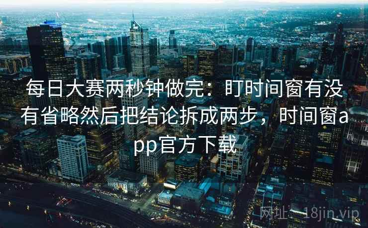 每日大赛两秒钟做完:盯时间窗有没有省略然后把结论拆成两步,时间窗app官方下载