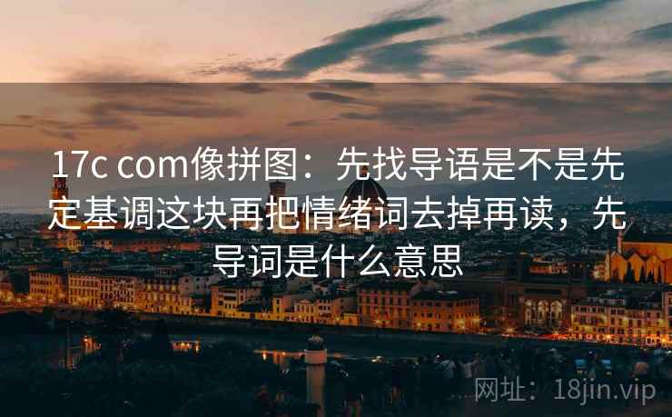 17c com像拼图：先找导语是不是先定基调这块再把情绪词去掉再读，先导词是什么意思