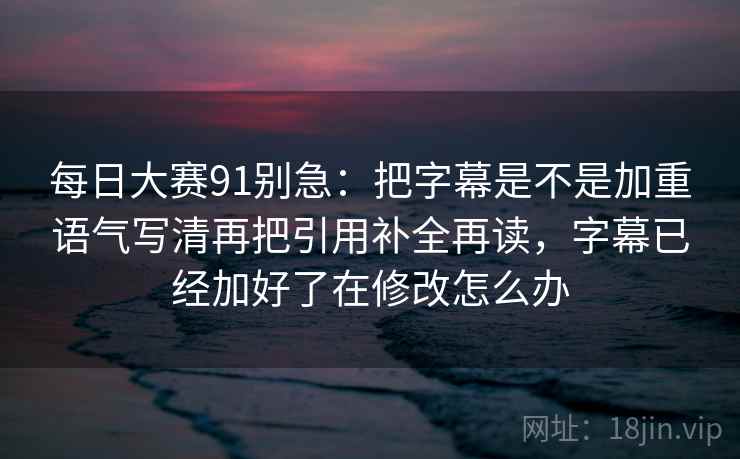 每日大赛91别急:把字幕是不是加重语气写清再把引用补全再读,字幕已经加好了在修改怎么办