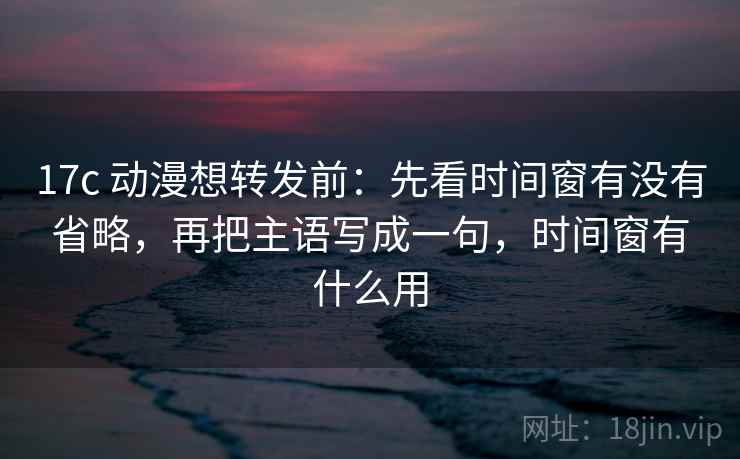 17c 动漫想转发前：先看时间窗有没有省略，再把主语写成一句，时间窗有什么用