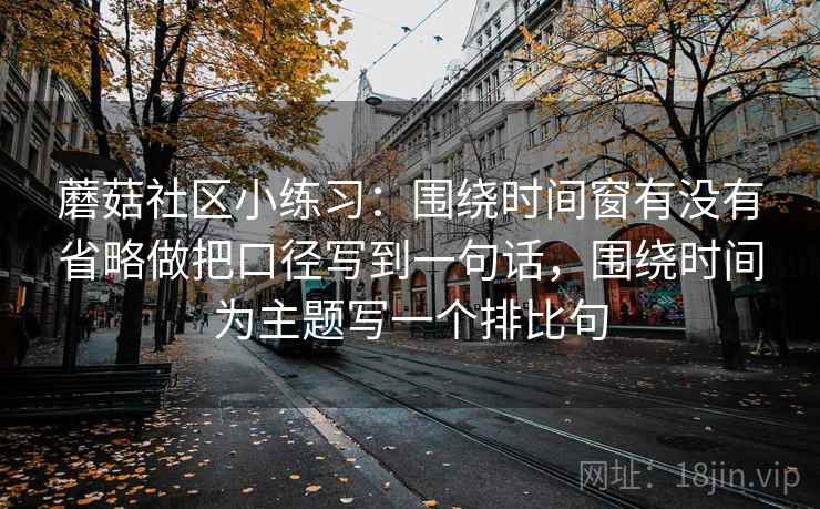 蘑菇社区小练习：围绕时间窗有没有省略做把口径写到一句话，围绕时间为主题写一个排比句  第2张