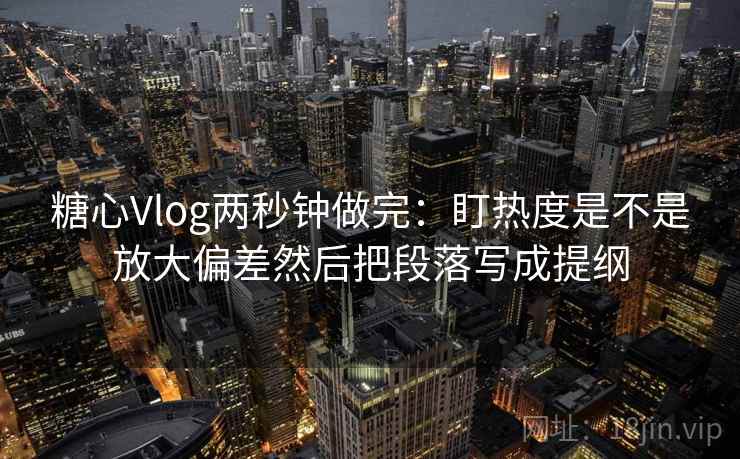 糖心Vlog两秒钟做完：盯热度是不是放大偏差然后把段落写成提纲