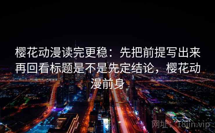 樱花动漫读完更稳:先把前提写出来再回看标题是不是先定结论,樱花动漫前身