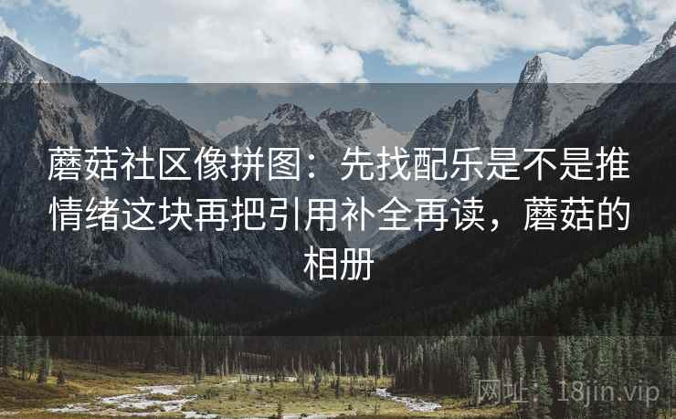 蘑菇社区像拼图:先找配乐是不是推情绪这块再把引用补全再读,蘑菇的相册