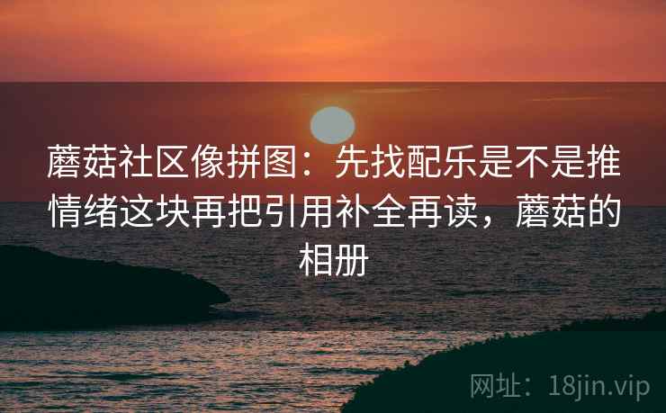 蘑菇社区像拼图：先找配乐是不是推情绪这块再把引用补全再读，蘑菇的相册  第2张
