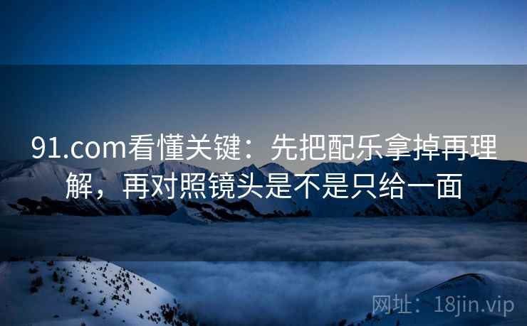 91.com看懂关键:先把配乐拿掉再理解,再对照镜头是不是只给一面 第2张 91.com看懂关键:先把配乐拿掉再理解,再对照镜头是不是只给一面 第2张