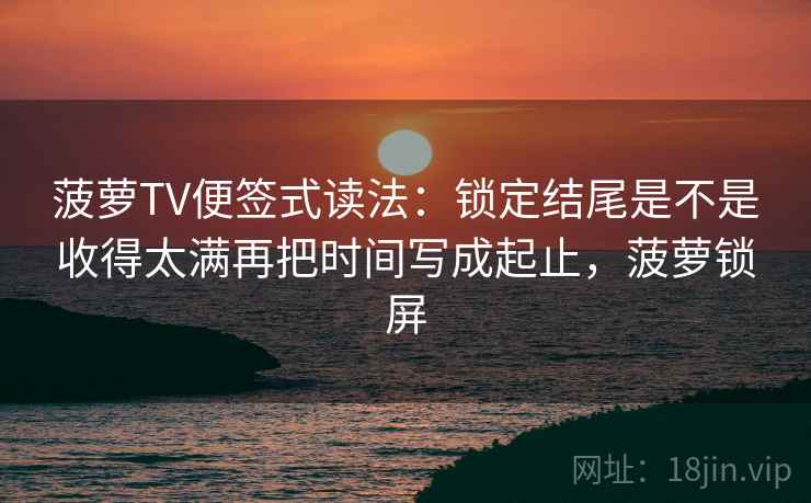 菠萝TV便签式读法：锁定结尾是不是收得太满再把时间写成起止，菠萝锁屏