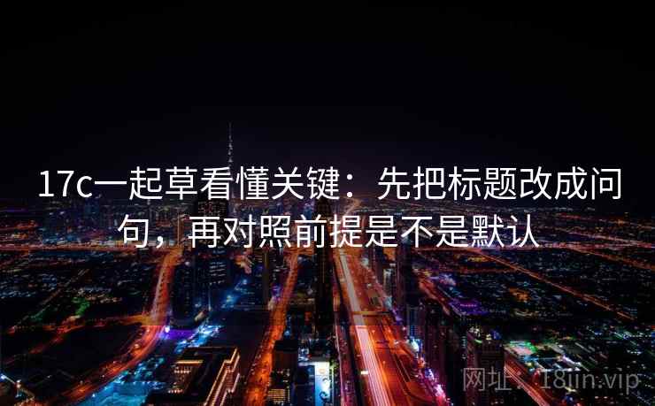 17c一起草看懂关键:先把标题改成问句,再对照前提是不是默认