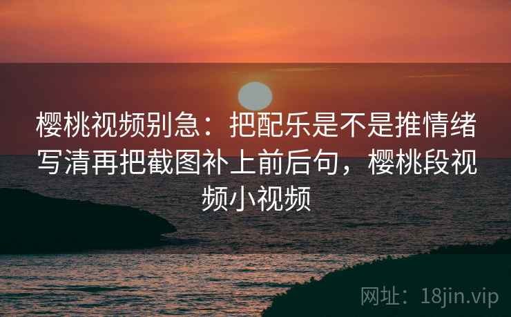 樱桃视频别急:把配乐是不是推情绪写清再把截图补上前后句,樱桃段视频小视频 第2张 樱桃视频别急:把配乐是不是推情绪写清再把截图补上前后句,樱桃段视频小视频 第2张
