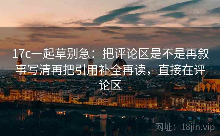 17c一起草别急:把评论区是不是再叙事写清再把引用补全再读,直接在评论区