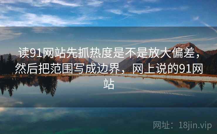 读91网站先抓热度是不是放大偏差，然后把范围写成边界，网上说的91网站