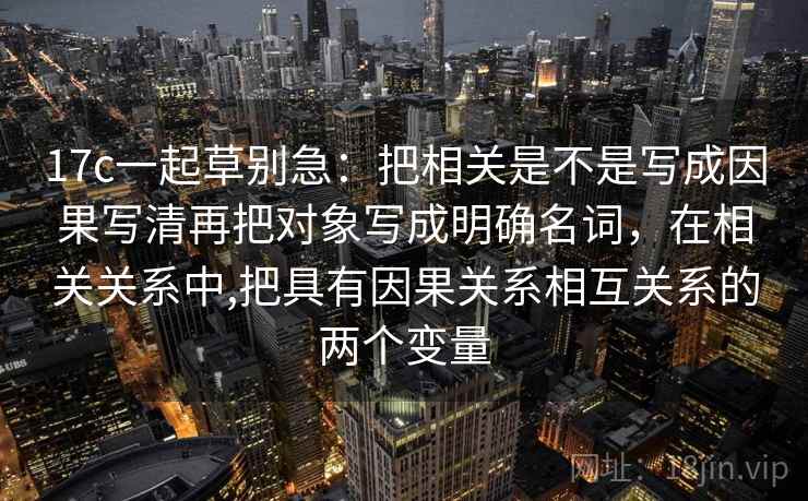 17c一起草别急:把相关是不是写成因果写清再把对象写成明确名词,在相关关系中,把具有因果关系相互关系的两个变量