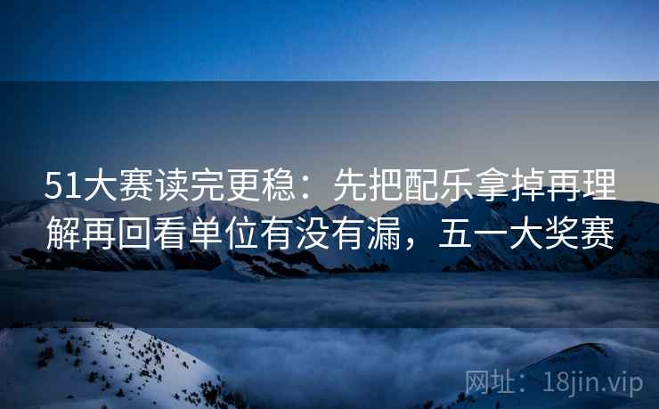 51大赛读完更稳:先把配乐拿掉再理解再回看单位有没有漏,五一大奖赛