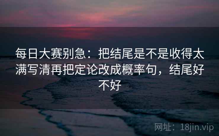 每日大赛别急:把结尾是不是收得太满写清再把定论改成概率句,结尾好不好
