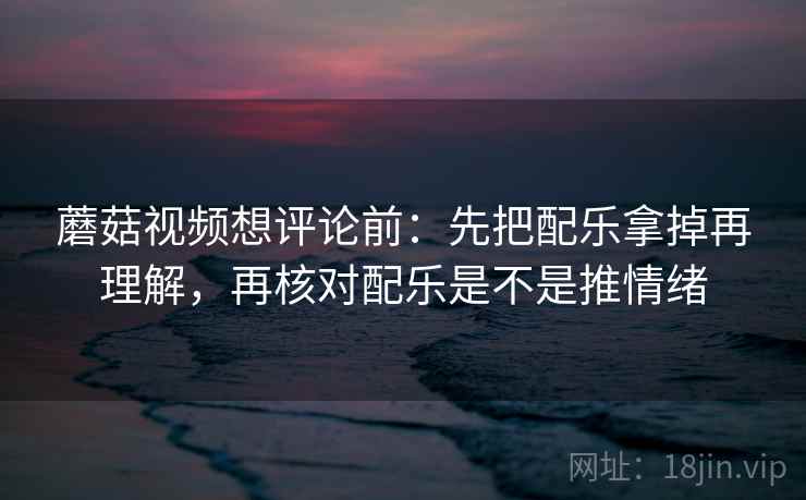 蘑菇视频想评论前:先把配乐拿掉再理解,再核对配乐是不是推情绪 第2张 蘑菇视频想评论前:先把配乐拿掉再理解,再核对配乐是不是推情绪 第2张