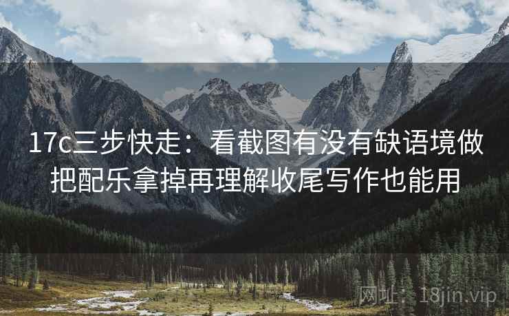 17c三步快走:看截图有没有缺语境做把配乐拿掉再理解收尾写作也能用