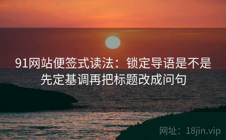 91网站便签式读法:锁定导语是不是先定基调再把标题改成问句