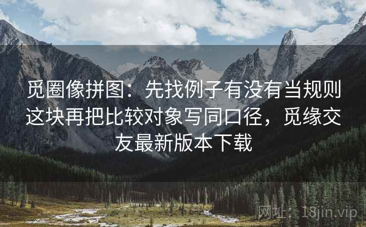 觅圈像拼图:先找例子有没有当规则这块再把比较对象写同口径,觅缘交友最新版本下载 第2张 觅圈像拼图:先找例子有没有当规则这块再把比较对象写同口径,觅缘交友最新版本下载 第2张