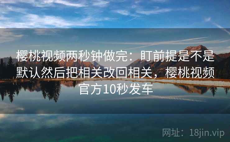樱桃视频两秒钟做完:盯前提是不是默认然后把相关改回相关,樱桃视频官方10秒发车