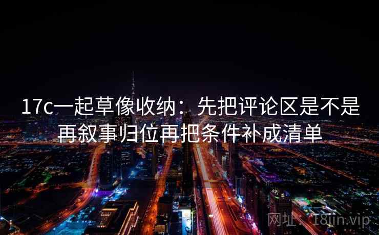 17c一起草像收纳：先把评论区是不是再叙事归位再把条件补成清单